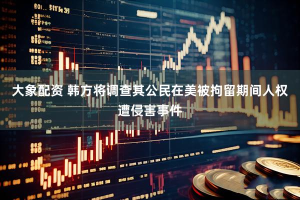 大象配资 韩方将调查其公民在美被拘留期间人权遭侵害事件