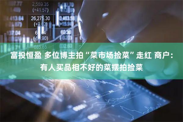 富投恒盈 多位博主拍“菜市场捡菜”走红 商户：有人买品相不好的菜摆拍捡菜