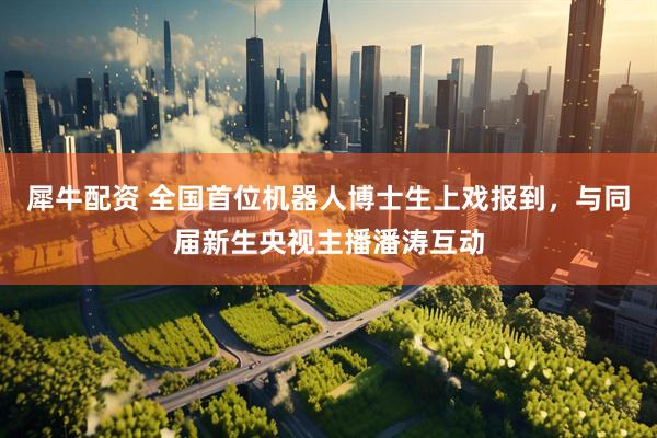 犀牛配资 全国首位机器人博士生上戏报到，与同届新生央视主播潘涛互动