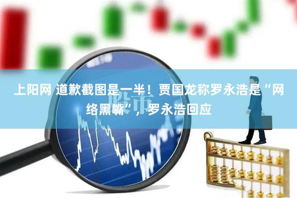 上阳网 道歉截图是一半！贾国龙称罗永浩是“网络黑嘴”，罗永浩回应