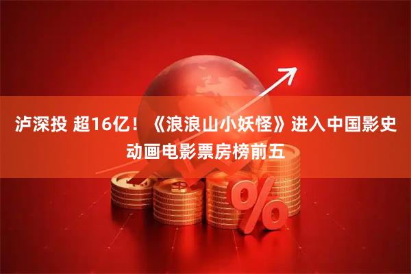 泸深投 超16亿！《浪浪山小妖怪》进入中国影史动画电影票房榜前五