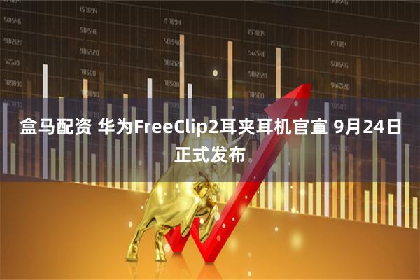 盒马配资 华为FreeClip2耳夹耳机官宣 9月24日正式发布