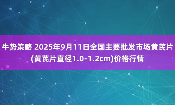 牛势策略 2025年9月11日全国主要批发市场黄芪片(黄芪片直径1.0-1.2cm)价格行情