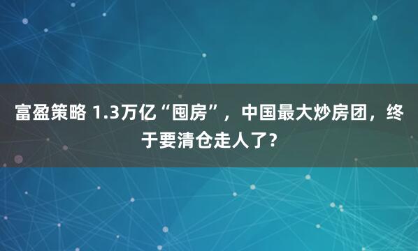 富盈策略 1.3万亿“囤房”，中国最大炒房团，终于要清仓走人了？