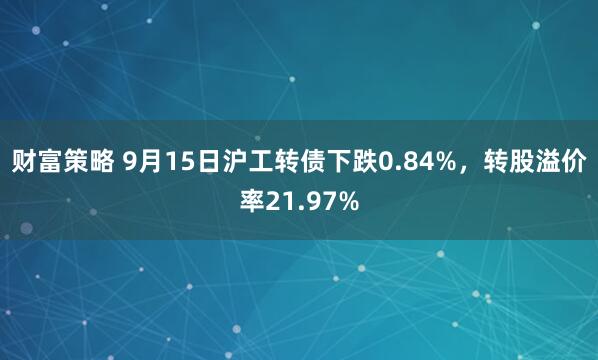 财富策略 9月15日沪工转债下跌0.84%，转股溢价率21.97%