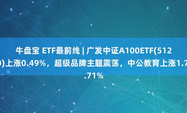 牛盘宝 ETF最前线 | 广发中证A100ETF(512910)上涨0.49%，超级品牌主题震荡，中公教育上涨1.71%