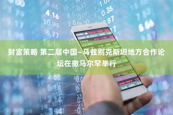 财富策略 第二届中国—乌兹别克斯坦地方合作论坛在撒马尔罕举行