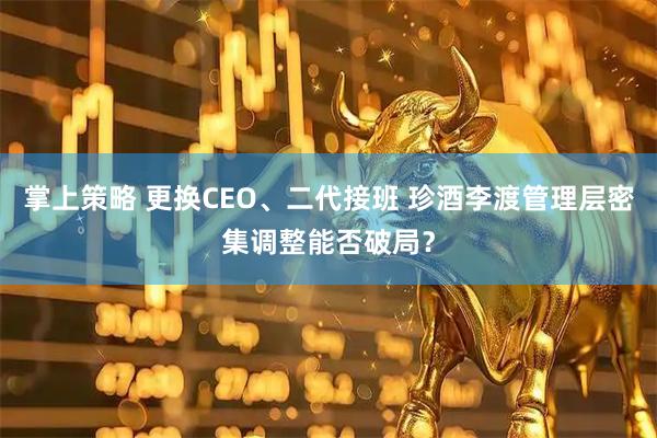 掌上策略 更换CEO、二代接班 珍酒李渡管理层密集调整能否破局？