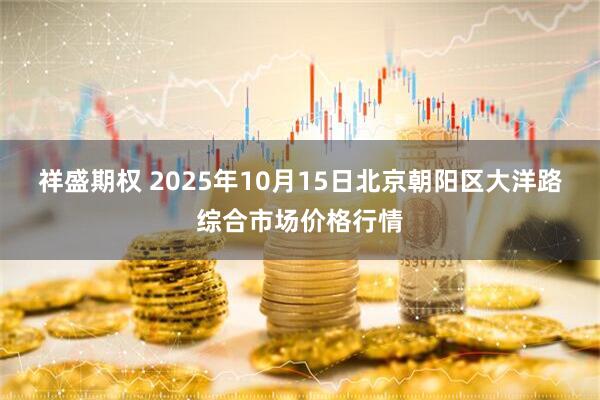 祥盛期权 2025年10月15日北京朝阳区大洋路综合市场价格行情