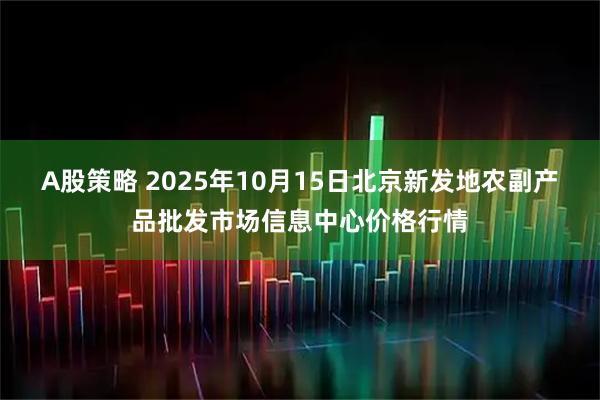 A股策略 2025年10月15日北京新发地农副产品批发市场信息中心价格行情