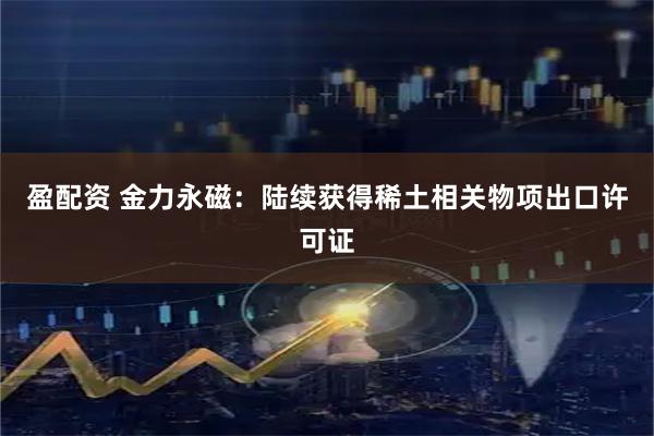 盈配资 金力永磁：陆续获得稀土相关物项出口许可证