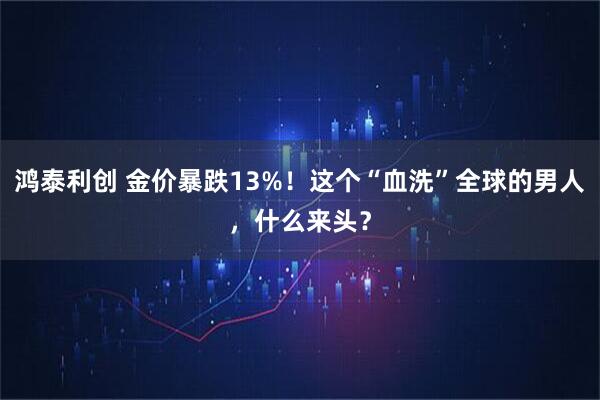 鸿泰利创 金价暴跌13%！这个“血洗”全球的男人，什么来头？