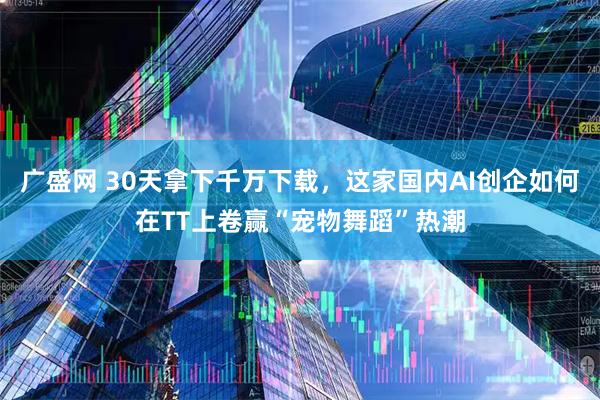 广盛网 30天拿下千万下载，这家国内AI创企如何在TT上卷赢“宠物舞蹈”热潮