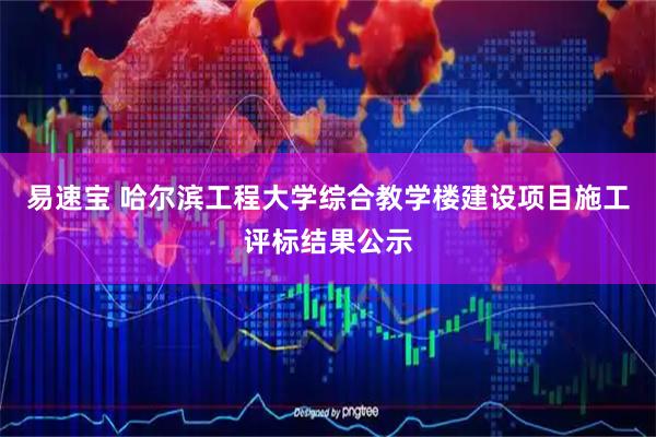 易速宝 哈尔滨工程大学综合教学楼建设项目施工评标结果公示