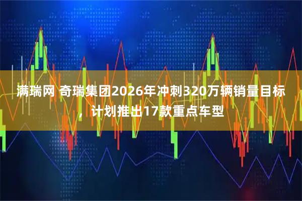 满瑞网 奇瑞集团2026年冲刺320万辆销量目标，计划推出17款重点车型
