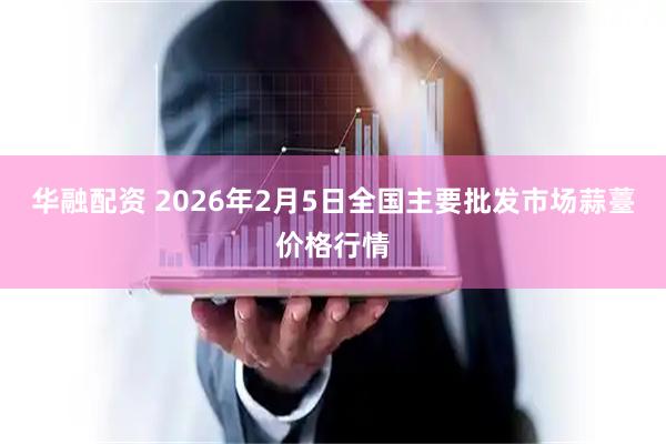 华融配资 2026年2月5日全国主要批发市场蒜薹价格行情