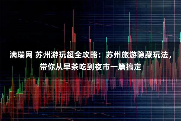 满瑞网 苏州游玩超全攻略：苏州旅游隐藏玩法，带你从早茶吃到夜市一篇搞定